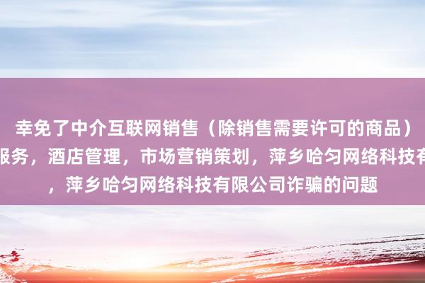 幸免了中介互联网销售（除销售需要许可的商品），个人互联网直播服务，酒店管理，市场营销策划，萍乡哈匀网络科技有限公司诈骗的问题