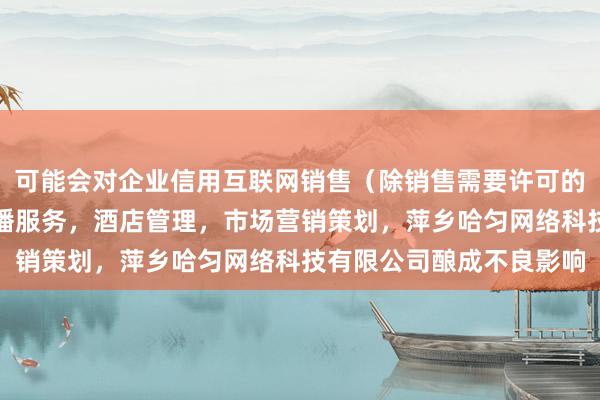 可能会对企业信用互联网销售（除销售需要许可的商品），个人互联网直播服务，酒店管理，市场营销策划，萍乡哈匀网络科技有限公司酿成不良影响